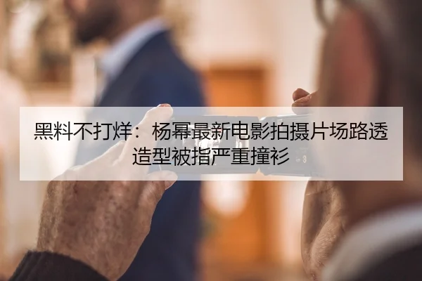 黑料不打烊：杨幂最新电影拍摄片场路透造型被指严重撞衫